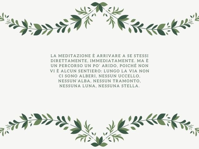 La meditazione è arrivare a se stessi direttamente, immediatamente. Ma è un percorso un po’ arido, poiché non vi è alcun sentiero: lungo la via non ci sono alberi, nessun uccello, nessun’alba, nessun tramonto, nessuna luna, nessuna stella.