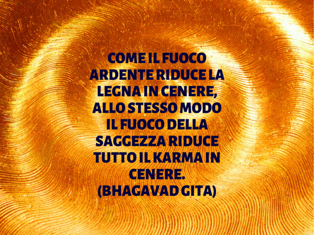 Come il fuoco ardente riduce la legna in cenere, allo stesso modo il fuoco della saggezza riduce tutto il karma in cenere.(Bhagavad Gita)