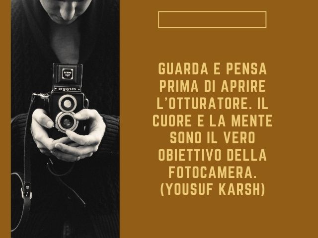 Guarda e pensa prima di aprire l’otturatore. Il cuore e la mente sono il vero obiettivo della fotocamera.(Yousuf Karsh)