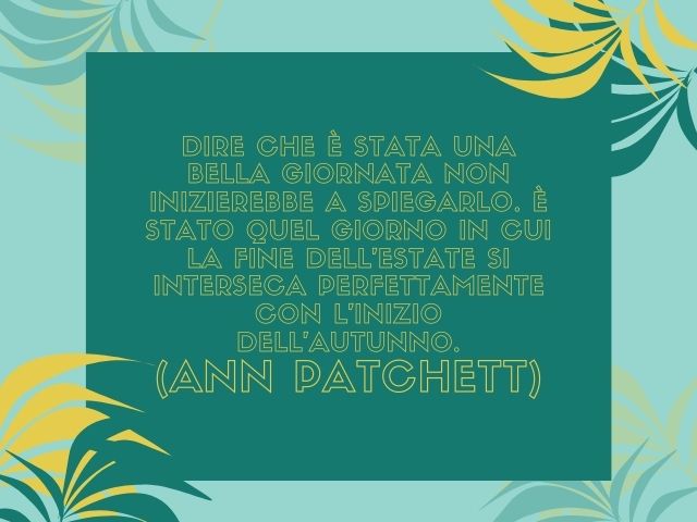 Dire che è stata una bella giornata non inizierebbe a spiegarlo. È stato quel giorno in cui la fine dell’estate si interseca perfettamente con l’inizio dell’autunno.(Ann Patchett)