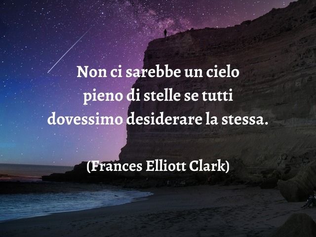 Non ci sarebbe un cielo pieno di stelle se tutti dovessimo desiderare la stessa.(Frances Elliott Clark)