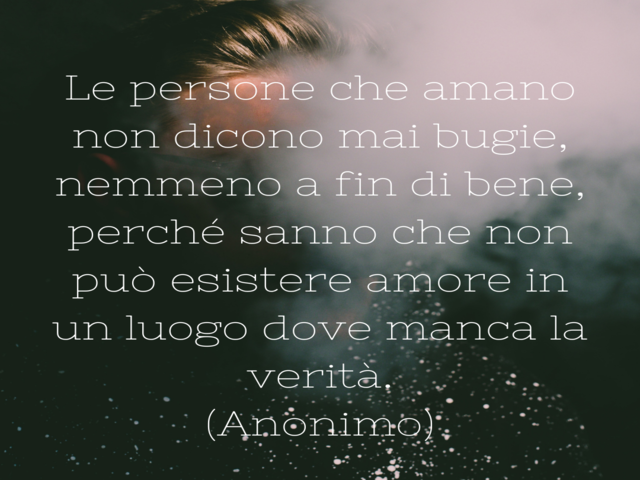 Le persone che amano non dicono mai bugie,nemmeno a fin di bene,perché sanno che non può esistere amore in un luogo dove manca la verità.(Anonimo)
