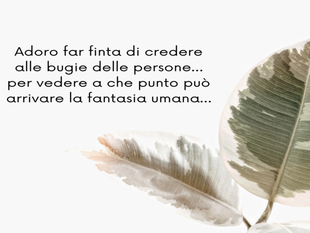 Adoro far finta di credere alle bugie delle persone… per vedere a che punto può arrivare la fantasia umana…
