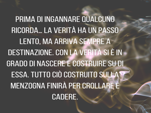 Prima di ingannare qualcuno ricorda… La verità ha un passo lento, ma arriva sempre a destinazione. Con la verità si è in grado di nascere e costruire su di essa. Tutto ciò costruito sulla menzogna finirà per crollare e cadere.