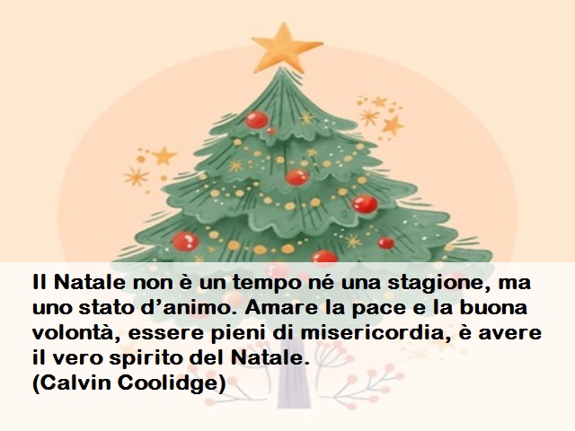 Il Natale non è un tempo né una stagione, ma uno stato d’animo. Amare la pace e la buona volontà, essere pieni di misericordia, è avere il vero spirito del Natale.(Calvin Coolidge)