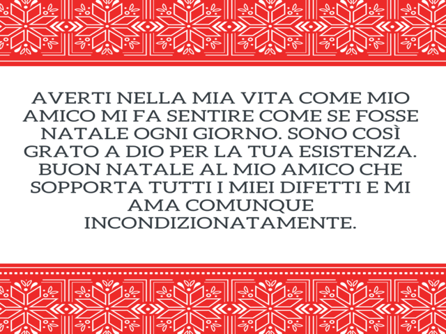 Averti nella mia vita come mio amico mi fa sentire come se fosse Natale ogni giorno. Sono così grato a Dio per la tua esistenza. Buon Natale al mio amico che sopporta tutti i miei difetti e mi ama comunque incondizionatamente.