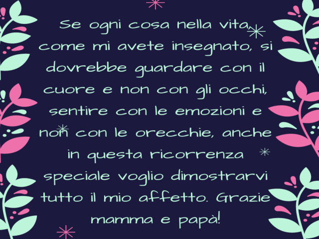Se ogni cosa nella vita, come mi avete insegnato, si dovrebbe guardare con il cuore e non con gli occhi, sentire con le emozioni e non con le orecchie, anche in questa ricorrenza speciale voglio dimostrarvi tutto il mio affetto. Grazie mamma e papà!