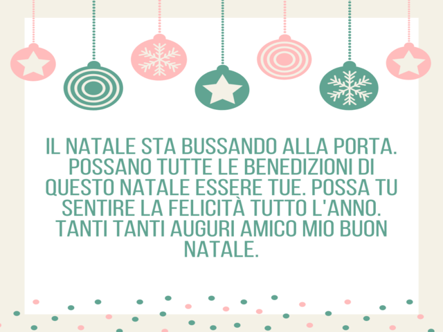 Il Natale sta bussando alla porta. Possano tutte le benedizioni di questo Natale essere tue. Possa tu sentire la felicità tutto l'anno. Tanti tanti auguri amico mio Buon Natale.