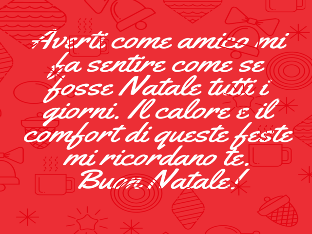 Averti come amico mi fa sentire come se fosse Natale tutti i giorni. Il calore e il comfort di queste feste mi ricordano te. Buon Natale!
