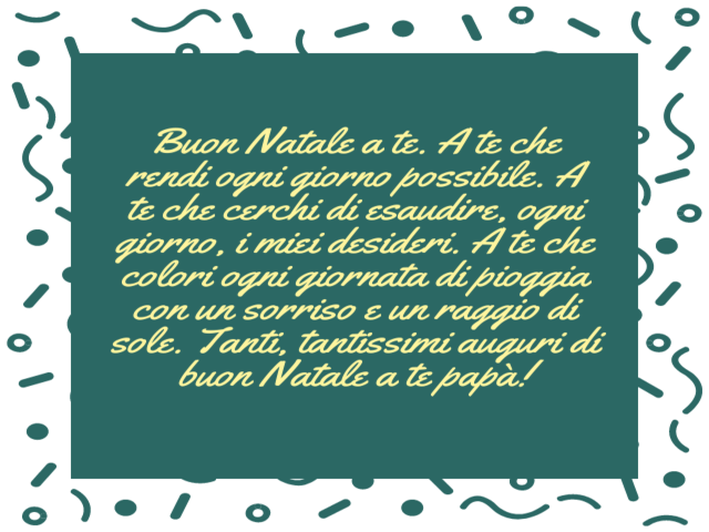 Buon Natale a te. A te che rendi ogni giorno possibile. A te che cerchi di esaudire, ogni giorno, i miei desideri. A te che colori ogni giornata di pioggia con un sorriso e un raggio di sole. Tanti, tantissimi auguri di buon Natale a te papà!