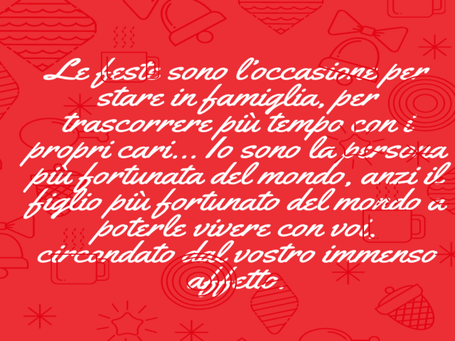 Le feste sono l’occasione per stare in famiglia, per trascorrere più tempo con i propri cari… Io sono la persona più fortunata del mondo, anzi il figlio più fortunato del mondo a poterle vivere con voi, circondato dal vostro immenso affetto.