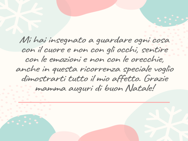 Mi hai insegnato a guardare ogni cosa con il cuore e non con gli occhi, sentire con le emozioni e non con le orecchie, anche in questa ricorrenza speciale voglio dimostrarti tutto il mio affetto. Grazie mamma auguri di buon Natale!