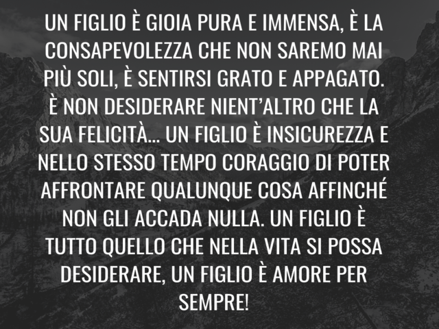 Un figlio è gioia pura e immensa, è la consapevolezza che non saremo mai più soli, è sentirsi grato e appagato. È non desiderare nient’altro che la sua felicità… Un figlio è insicurezza e nello stesso tempo coraggio di poter affrontare qualunque cosa affi