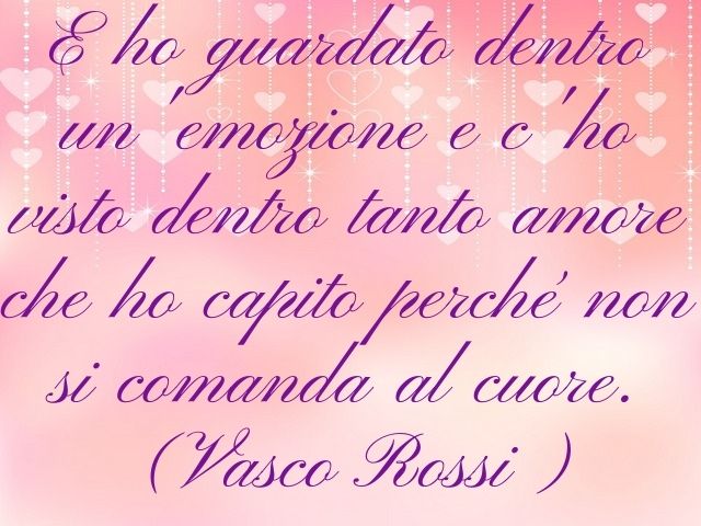 E ho guardato dentro un’emozione e c'o visto dentro tanto amore che ho capito perché non si comanda al cuore.(Vasco Rossi)