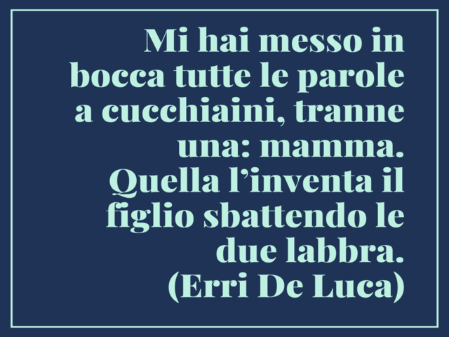 Mi hai messo in bocca tutte le parole a cucchiaini, tranne una: mamma. Quella l’inventa il figlio sbattendo le due labbra. (Erri De Luca)