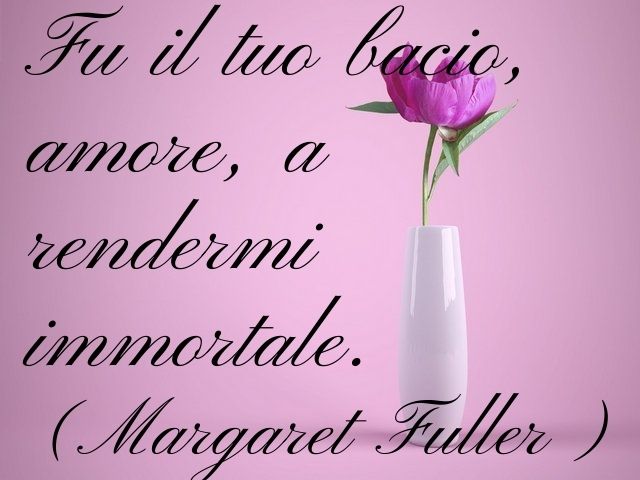 Fu il tuo bacio, amore, a rendermi immortale.(Margaret Fuller)
