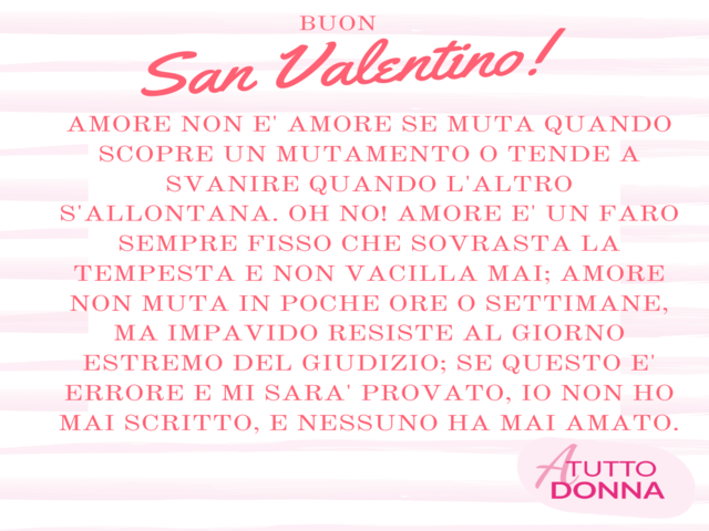 Amore non e’ amore se muta quando scopre un mutamento o tende a svanire quando l’altro s’allontana. Oh no! Amore e’ un faro sempre fisso che sovrasta la tempesta e non vacilla mai; Amore non muta in poche ore o settimane, ma impavido resiste al giorno est
