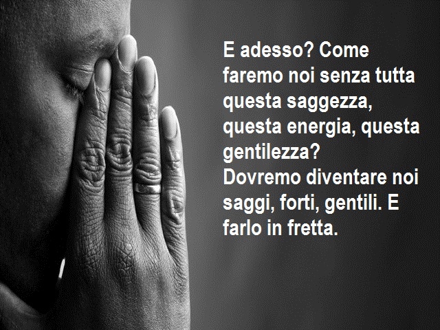 E adesso? Come faremo noi senza tutta questa saggezza, questa energia, questa gentilezza? Dovremo diventare noi saggi, forti, gentili. E farlo in fretta.