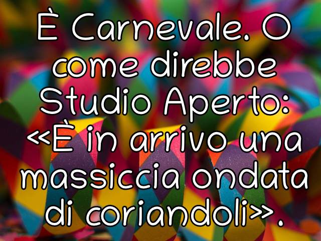 È Carnevale. O come direbbe Studio Aperto «È in arrivo una massiccia ondata di coriandoli».
