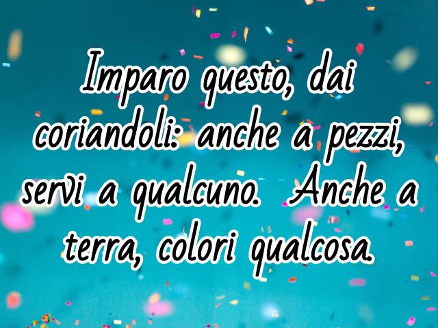 Imparo questo, dai coriandoli: anche a pezzi, servi a qualcuno; anche a terra, colori qualcosa.