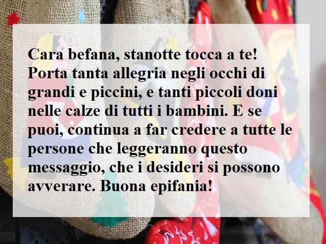 Cara Befana, stanotte tocca a te! Porta tanta allegria negli occhi di grandi e piccini, e tanti piccoli doni nelle calze di tutti i bambini. E se puoi, continua a far credere a tutte le persone che leggeranno questo messaggio, che i desideri si possono av