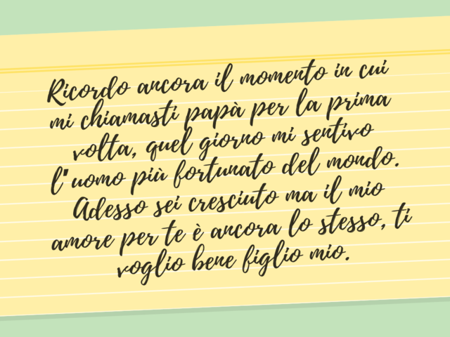 Ricordo ancora il momento in cui mi chiamasti papà per la prima volta, quel giorno mi sentivo l’uomo più fortunato del mondo. Adesso sei cresciuto ma il mio amore per te è ancora lo stesso, ti voglio bene figlio mio.