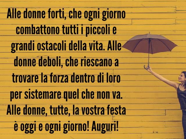 Alle donne forti, che ogni giorno combattono tutti i piccoli e grandi ostacoli della vita. Alle donne deboli, che riescano a trovare la forza dentro di loro per sistemare quel che non va. Alle donne, tutte, la vostra festa è oggi e ogni giorno! Auguri!