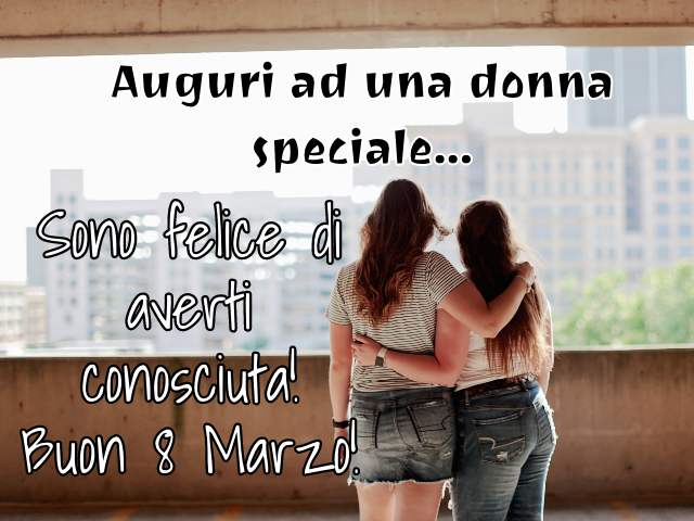 Auguri ad una donna speciale. Sono felice di averti conosciuta. Buon 8 Marzo!