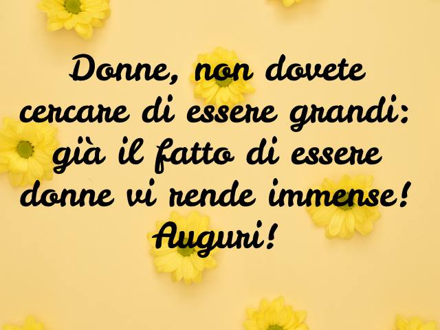 Donne, non dovete cercare di essere grandi: già il fatto di essere donne vi rende immense! Auguri!