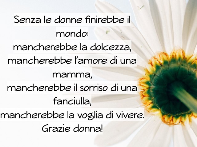 Senza le donne finirebbe il mondo: mancherebbe la dolcezza, mancherebbe l’amore di una mamma, mancherebbe il sorriso di una fanciulla, mancherebbe la voglia di vivere. Grazie donna!