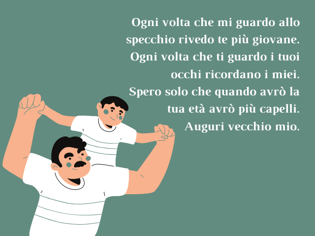 Ogni volta che mi guardo allo specchio rivedo te più giovane.Ogni volta che ti guardo i tuoi occhi ricordano i miei. Spero solo che quando avrò la tua età avrò più capelli. Auguri vecchio mio.